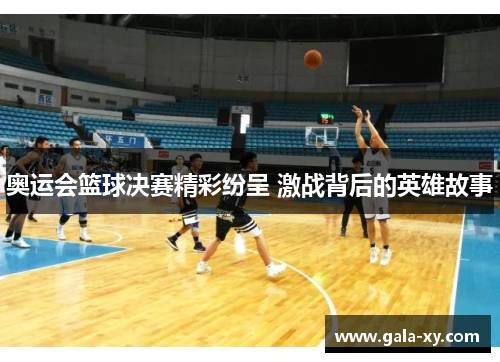 奥运会篮球决赛精彩纷呈 激战背后的英雄故事 奥运会篮球决赛精彩纷呈 激战背后的英雄故事